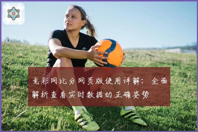 竞彩网比分网页版使用详解：全面解析查看实时数据的正确姿势