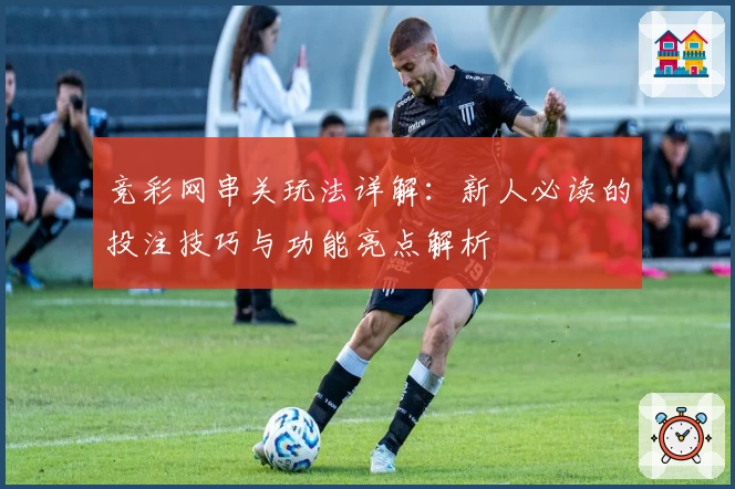 竞彩网串关玩法详解：新人必读的投注技巧与功能亮点解析