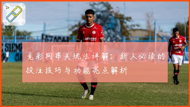 竞彩网串关玩法详解：新人必读的投注技巧与功能亮点解析
