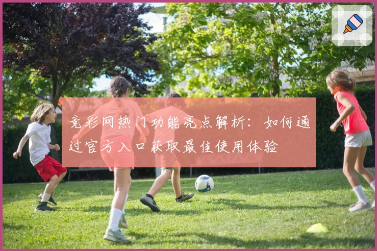 竞彩网热门功能亮点解析：如何通过官方入口获取最佳使用体验