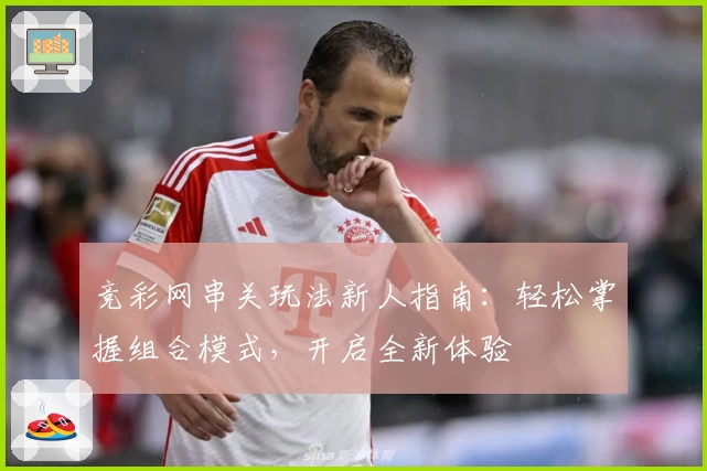 竞彩网串关玩法新人指南：轻松掌握组合模式，开启全新体验