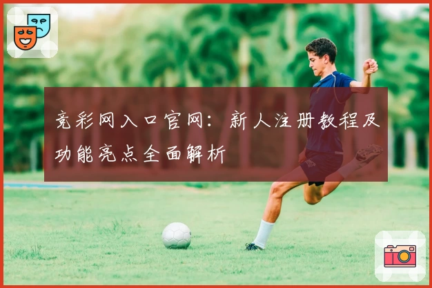 竞彩网入口官网：新人注册教程及功能亮点全面解析