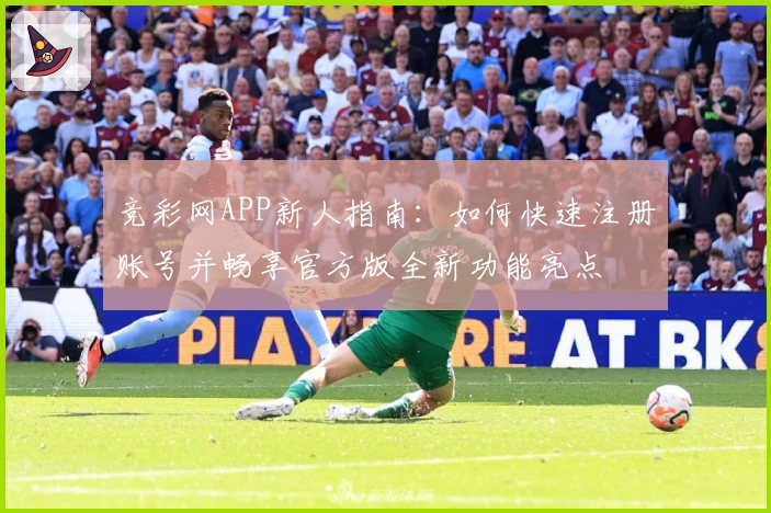 竞彩网APP新人指南：如何快速注册账号并畅享官方版全新功能亮点