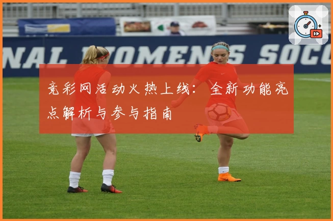竞彩网活动火热上线：全新功能亮点解析与参与指南
