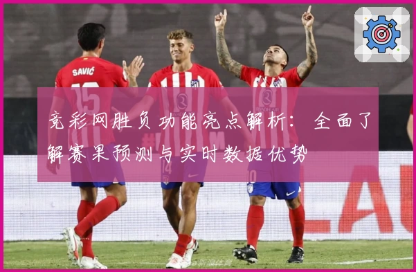 竞彩网胜负功能亮点解析:全面了解赛果预测与实时数据优势