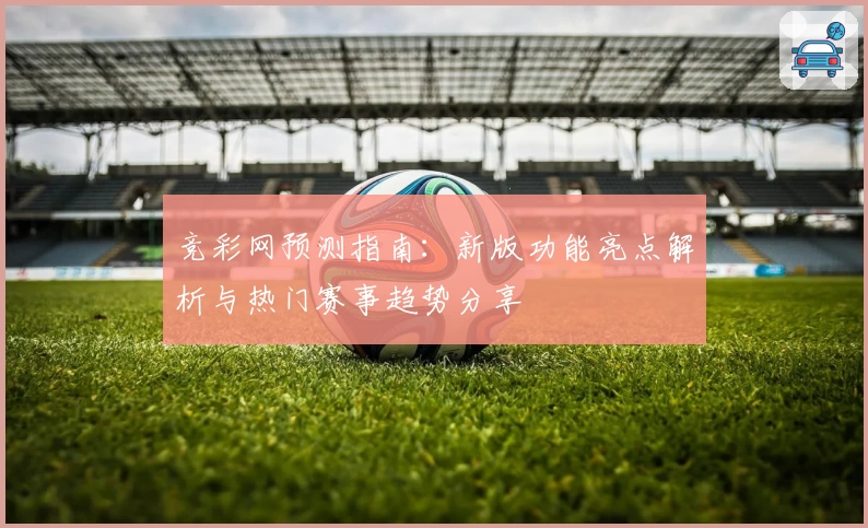 竞彩网预测指南：新版功能亮点解析与热门赛事趋势分享