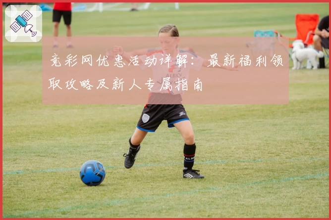竞彩网优惠活动详解：最新福利领取攻略及新人专属指南