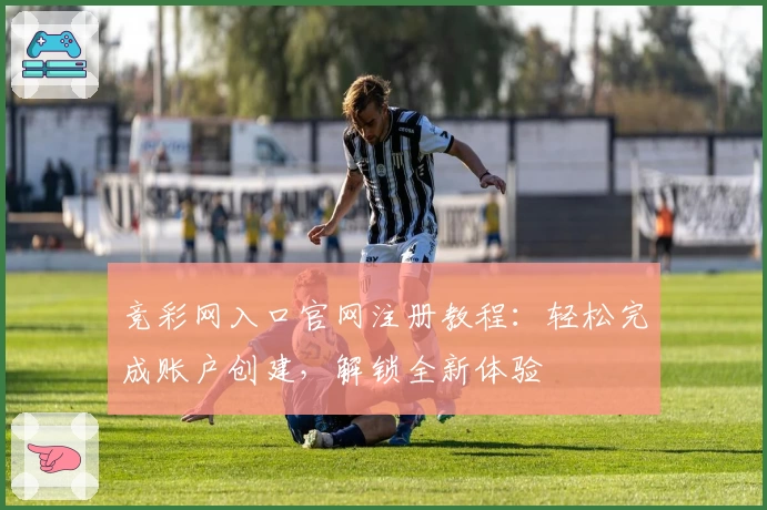 竞彩网入口官网注册教程：轻松完成账户创建，解锁全新体验